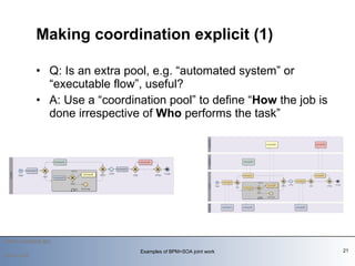 Q: Is an extra pool, e.g. “automated system” or “executable flow”, useful?  A: Use a “coordination pool” to define “ How  the job is done irrespective of  Who  performs the task”    Making coordination explicit (1) 2010-03-09 Examples of BPM+SOA joint work 