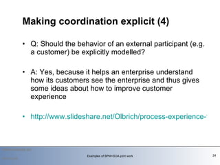 Q: Should the behavior of an external participant (e.g. a customer) be explicitly modelled?  A: Yes, because it helps an enterprise understand how its customers see the enterprise and thus gives some ideas about how to improve customer experience  http://www.slideshare.net/Olbrich/process-experience-the-coffee-example-2103831 Making coordination explicit (4) 2010-03-09 Examples of BPM+SOA joint work 