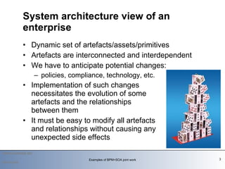 Dynamic set of artefacts/assets/primitives Artefacts are interconnected and interdependent We have to anticipate potential changes:  policies, compliance, technology, etc. Implementation of such changes  necessitates the evolution of some  artefacts and the relationships  between them It must be easy to modify all artefacts  and relationships without causing any  unexpected side effects  System architecture view of an enterprise 2010-03-09 Examples of BPM+SOA joint work 