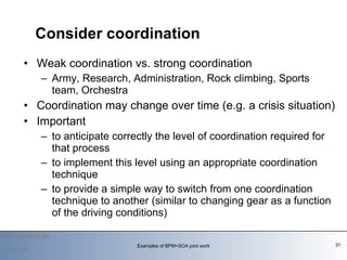 Weak coordination vs. strong coordination Army, Research, Administration, Rock climbing, Sports team, Orchestra  Coordination may change over time (e.g. a crisis situation) Important to anticipate correctly the level of coordination required for that process to implement this level using an appropriate coordination technique to provide a simple way to switch from one coordination technique to another (similar to changing gear as a function of the driving conditions) Consider coordination 2010-03-09 Examples of BPM+SOA joint work 