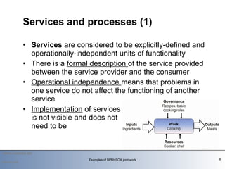 Services  are considered to be explicitly-defined and operationally-independent units of functionality  There is a  formal description  of the service provided between the service provider and the consumer  Operational independence  means that problems in one service do not affect the functioning of another service  Implementation  of services  is not visible and does not  need to be  Services and processes (1) Examples of BPM+SOA joint work 2010-03-09 