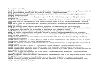 Text accociated to the slides:
           Slide 1: A short disclaimer: You might classify many ideas I will tell you in the next 5 minutes as utopian dreaming. Please remember that
           most of the things we have around us today were utopian at some point. The future needs dreams.
           Slide 2: Today’s society suﬀers global problems like war, poverty, destruction of the environment, crime, psychological stress and
           widespread but neglected diseases.
           Slide 3: Part of the problem is how we handle problems in general. Too often we look only at symptoms and do quick and dirty
           short-lasting ﬁxes.
           Slide 4: How we deal with SPAM is an example: SPAM exist due to the fact that there are uneducated people and other people exploit
           them to make money that they need for their living. We try to tackle the problem at the very end by ﬁltering messages ... with little
           success.
           Slide 5: We are trapped in a mental cage and don’t think enough out of the box. We have to take a step back and have a look at our
           fundamental problems.
           Slide 6: The underlying problem is scarcity - the limitation of resources. This leads to egoistic and anti-social behaviour.
           Slide 7: And we need to hurry up as the problems grow. The Hubbard curve is well known for describing our global oil resources but can
           be applied to many other resources, too. In many cases we don’t know at which stage we are currently.
           Slide 8: Additionally the world’s population is growing exponentially. And with it pollution and consumption.
           Slide 9: Our economy is even built on this insane growth and relies on ineﬃciency, planned obsolescence and cyclic consumption.
           Slide 10: Due to the limited resources we are programmed from an early stages of our life to behave egocentric and competitive. It has
           become part of our value system.
           Slide 11: People with aberrant and anti-social behaviour make most of the proﬁt. Think about the weapon industry, exploitation of
           natural resources and corruption.
           Slide 12: But there are proposal for solutions: Already in 1948 B. F. Skinner’ published a novel called “Walden 2” in which he projected
           the consequences of his research to a more of less isolated community.
           Slide 13: The community is constantly questioning the status quo, is testing new solutions and by doing so gets rid of many burdens of
           the todays society.
           Slide 14: What we need today is “Walden 3” - A global system approach to tackle the underlying problems of our world.
           Slide 15: We need to know and we have to share the full amount of our physical and intellectual resources in a wise manner.
           Slide 16: We have to apply the scientiﬁc method to question the status quo and all of our current behaviour. We have to benchmark any
           action regarding its eﬀect on the society.
           Slide 17: There are grass root organisations that are one this track: The Venus Project and the associated Zeitgeist Movement are
           promoting a so called Resourced Based Economy.
           Slide 18: Jacque Fresco and Roxanne Meadows - the minds behind the Venus Project - came up with many social and technical solutions
           in the last decades.
           Slide 19: But we should not consider this as ﬁnished but as the starting point and a platform for more end even better ideas.
           Slide 20: My intention is to make more people to think in this way and to focus on solution for the fundamental problems of toady’s
           society. I hope you feel inspired. Thank you.




Image is in the public domain
 