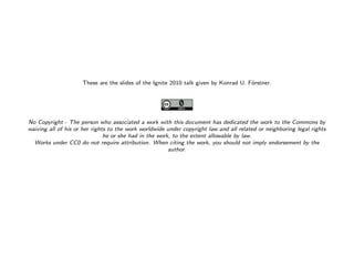 These are the slides of the Ignite 2010 talk given by Konrad U. F¨rstner.
                                                                                                 o




           No Copyright - The person who associated a work with this document has dedicated the work to the Commons by
           waiving all of his or her rights to the work worldwide under copyright law and all related or neighboring legal rights
                                          he or she had in the work, to the extent allowable by law.
             Works under CC0 do not require attribution. When citing the work, you should not imply endorsement by the
                                                                   author.




Image is in the public domain
 