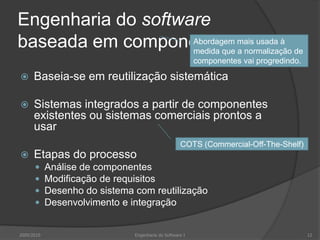 Engenharia do software baseada em componentesBaseia-se em reutilização sistemáticaSistemas integrados a partir de componentes existentes ou sistemas comerciais prontos a usarEtapas do processoAnálise de componentesModificação de requisitosDesenho do sistema com reutilizaçãoDesenvolvimento e integraçãoAbordagem mais usada à medida que a normalização de componentes vai progredindo.COTS (Commercial-Off-The-Shelf)2009/201012Engenharia do Software I