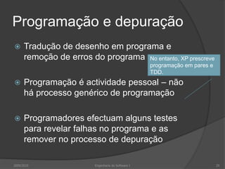 Programação e depuraçãoTradução de desenho em programa e remoção de erros do programaProgramação é actividade pessoal – não há processo genérico de programaçãoProgramadores efectuam alguns testes para revelar falhas no programa e as remover no processo de depuração2009/2010Engenharia do Software I29No entanto, XP prescreve programação em pares e TDD.