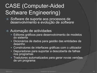 CASE (Computer-Aided Software Engineering)Software de suporte aos processos de desenvolvimento e evolução de softwareAutomação de actividadesEditores gráficos para desenvolvimento de modelos do sistemaDicionários de dados para gestão das entidades de desenhoConstrutores de interfaces gráficas com o utilizadorDepuradores para suportar a descoberta de falhas nos programasTradutores automatizados para gerar novas versões de um programa2009/2010Engenharia do Software I45