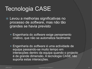 Tecnologia CASELevou a melhorias significativas no processo de software, mas não tão grandes se havia previstoEngenharia do software exige pensamento criativo, que não se automatiza facilmenteEngenharia do software é uma actividade de equipa passando-se muito tempo em interacções dentro da equipa quando o projecto é de grande dimensão. A tecnologia CASE não suporta estas interacções.2009/2010Engenharia do Software I46