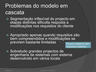 Problemas do modelo em cascataSegmentação inflexível do projecto em etapas distintas dificulta resposta a modificações nos requisitos do clienteApropriado apenas quando requisitos são bem compreendidos e modificações se previrem bastante limitadasSobretudo grandes projectos de engenharia de sistemas com sistema desenvolvido em vários locaisPoucos negócios têm requisitos estáveis.2009/20108Engenharia do Software I