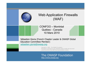 Web Application Firewalls
                         (WAF)

                  CONFOO – Montréal
                   Québec - Canada
                    10 Mars 2010

Sébastien Gioria (French Chapter Leader & OWASP Global
Education Committee Member)
sebastien.gioria@owasp.org
                    Copyright © 2009 - The OWASP Foundation
                    Permission is granted to copy, distribute and/or modify this document
                    under the terms of the GNU Free Documentation License.




                    The OWASP 2009 - S.Gioria & OWASP
                            ©
                              Foundation
                    http://www.owasp.org
 