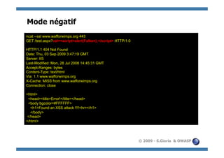 Mode négatif
ncat --ssl www.wafforwimps.org 443
GET /test.aspx?val=<script>alert(Falken);</script> HTTP/1.0

HTTP/1.1 404 Not Found
Date: Thu, 03 Sep 2009 3:47:19 GMT
Server: IIS
Last-Modified: Mon, 28 Jul 2008 14:45:31 GMT
Accept-Ranges: bytes
Content-Type: text/html
Via: 1.1 www.wafforwimps.org
X-Cache: MISS from www.wafforwimps.org
Connection: close

<html>
 <head><title>Error!</title></head>
 <body bgcolor=#FFFFFF>
  <h1>Found an XSS attack !!!!<hr></h1>
  </body>
</head>
</html>




                                                              © 2009 - S.Gioria & OWASP
 