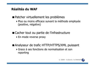 Réalités du WAF

  atcher virtuellement les problèmes
 P
    lus ou moins efficace suivant la méthode employée
   P
   (positive, négative)


  acher tout ou partie de l’infrastructure
 C
    n mode reverse proxy
   E


  nalyseur de trafic HTTP/HTTPS/XML puissant
 A
    race à ses fonctions de normalisation et son
   G
   reporting

                                     © 2009 - S.Gioria & OWASP
 