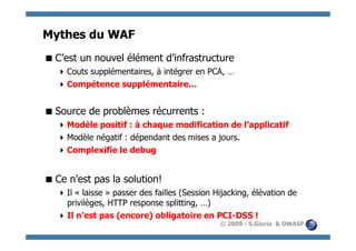 Mythes du WAF
 C’est un nouvel élément d’infrastructure
    Couts supplémentaires, à intégrer en PCA, …
    Compétence supplémentaire…


 Source de problèmes récurrents :
    Modèle positif : à chaque modification de l’applicatif
    Modèle négatif : dépendant des mises a jours.
    Complexifie le debug


 Ce n’est pas la solution!
    Il « laisse » passer des failles (Session Hijacking, élévation de
     privilèges, HTTP response splitting, …)
    Il n’est pas (encore) obligatoire en PCI-DSS !
                                                © 2009 - S.Gioria & OWASP
 