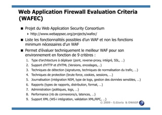 Web Application Firewall Evaluation Criteria
(WAFEC)
 Projet du Web Application Security Consortium
    http://www.webappsec.org/projects/wafec/
 Liste les fonctionnalités possibles d’un WAF et non les fonctions
  minimum nécessaires d’un WAF
 Permet d’évaluer techniquement le meilleur WAF pour son
  environnement en fonction de 9 critères :
   1.  Type d’architecture à déployer (pont, reverse-proxy, intégré, SSL, …)
   2.  Support d’HTTP et d’HTML (Versions, encodages,…)
   3.  Techniques de détection (signatures, techniques de normalisation du trafic, …)
   4.  Techniques de protection (brute force, cookies, sessions, …)
   5.  Journalisation (intégration NSM, type de logs, gestion des données sensibles, …)
   6.  Rapports (types de rapports, distribution, format, …)
   7.  Administration (politiques, logs, …)
   8.  Performance (nb de connexions/s, latences, …)
   9.  Support XML (WS-i intégration, validation XML/RPC, …)
                                                          © 2009 - S.Gioria & OWASP
 