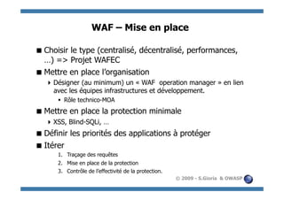 WAF – Mise en place

 Choisir le type (centralisé, décentralisé, performances,
  …) => Projet WAFEC
 Mettre en place l’organisation
    Désigner (au minimum) un « WAF operation manager » en lien
     avec les équipes infrastructures et développement.
        Rôle technico-MOA
 Mettre en place la protection minimale
    XSS, Blind-SQLi, …
 Définir les priorités des applications à protéger
 Itérer
      1.  Traçage des requêtes
      2.  Mise en place de la protection
      3.  Contrôle de l’effectivité de la protection.
                                                        © 2009 - S.Gioria & OWASP
 