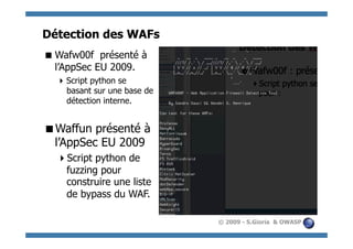 Détection des WAFs
 Wafw00f présenté à
  l’AppSec EU 2009.
   Script python se
    basant sur une base de
    détection interne.


  affun présenté à
 W
 l’AppSec EU 2009
    cript python de
   S
   fuzzing pour
   construire une liste
   de bypass du WAF.

                             © 2009 - S.Gioria & OWASP
 