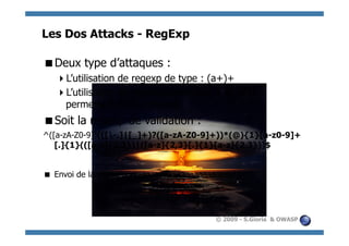 Les Dos Attacks - RegExp

  eux type d’attaques :
 D
     ’utilisation de regexp de type : (a+)+
    L
     ’utilisation de regexp construites à la volée :
    L
    permettant donc d’injecter
  oit la regexp de validation :
 S
^([a-zA-Z0-9])(([-.]|[_]+)?([a-zA-Z0-9]+))*(@){1}[a-z0-9]+
   [.]{1}(([a-z]{2,3})|([a-z]{2,3}[.]{1}[a-z]{2,3}))$


 Envoi de la chaine : aaaaaaaaaaaaaaaaaaaaaaaa!




                                           © 2009 - S.Gioria & OWASP
 