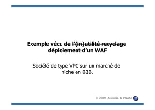 Exemple vécu de l’(in)utilité recyclage
       déploiement d’un WAF

  Société de type VPC sur un marché de
               niche en B2B.



                            © 2009 - S.Gioria & OWASP
 