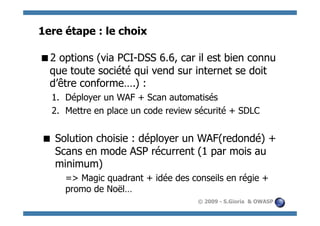 1ere étape : le choix

  options (via PCI-DSS 6.6, car il est bien connu
 2
 que toute société qui vend sur internet se doit
 d’être conforme….) :
  1.  Déployer un WAF + Scan automatisés
  2.  Mettre en place un code review sécurité + SDLC


 Solution choisie : déployer un WAF(redondé) +
  Scans en mode ASP récurrent (1 par mois au
  minimum)
     => Magic quadrant + idée des conseils en régie +
     promo de Noël…
                                     © 2009 - S.Gioria & OWASP
 