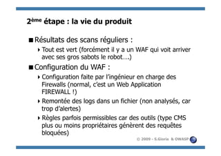 2ème étape : la vie du produit

  ésultats des scans réguliers :
 R
    out est vert (forcément il y a un WAF qui voit arriver
   T
   avec ses gros sabots le robot….)
  onfiguration du WAF :
 C
    onfiguration faite par l’ingénieur en charge des
   C
   Firewalls (normal, c’est un Web Application
   FIREWALL !)
    emontée des logs dans un fichier (non analysés, car
   R
   trop d’alertes)
    ègles parfois permissibles car des outils (type CMS
   R
   plus ou moins propriétaires génèrent des requêtes
   bloquées)
                                       © 2009 - S.Gioria & OWASP
 