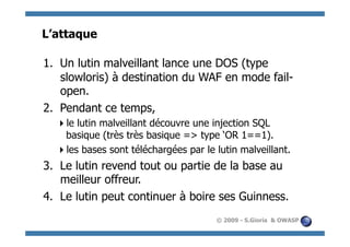L’attaque

1.  Un lutin malveillant lance une DOS (type
    slowloris) à destination du WAF en mode fail-
    open.
2.  Pendant ce temps,
   e lutin malveillant découvre une injection SQL
   l
   basique (très très basique => type ‘OR 1==1).
   es bases sont téléchargées par le lutin malveillant.
   l
3.  Le lutin revend tout ou partie de la base au
    meilleur offreur.
4.  Le lutin peut continuer à boire ses Guinness.
                                      © 2009 - S.Gioria & OWASP
 