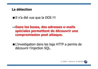 La détection

  l n’a été vue que la DOS !!!
 I

⇒  ans les bases, des adresses e-mails
 D
 spéciales permettent de découvrir une
 compromission post attaque.

  ’investigation dans les logs HTTP a permis de
 L
 découvrir l’injection SQL.


                                  © 2009 - S.Gioria & OWASP
 
