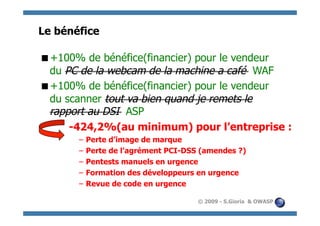 Le bénéfice

  100% de bénéfice(financier) pour le vendeur
 +
 du PC de la webcam de la machine a café WAF
  100% de bénéfice(financier) pour le vendeur
 +
 du scanner tout va bien quand je remets le
 rapport au DSI ASP
     -424,2%(au minimum) pour l’entreprise :
       – Perte d’image de marque
       – Perte de l’agrément PCI-DSS (amendes ?)
       – Pentests manuels en urgence
       – Formation des développeurs en urgence
       – Revue de code en urgence

                                    © 2009 - S.Gioria & OWASP
 