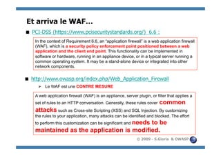 Et arriva le WAF…
 PCI-DSS (https://www.pcisecuritystandards.org/) 6.6 :
    In the context of Requirement 6.6, an “application firewall” is a web application firewall
    (WAF), which is a security policy enforcement point positioned between a web
    application and the client end point. This functionality can be implemented in
    software or hardware, running in an appliance device, or in a typical server running a
    common operating system. It may be a stand-alone device or integrated into other
    network components.


 http://www.owasp.org/index.php/Web_Application_Firewall
       Le WAF est une CONTRE MESURE

    A web application firewall (WAF) is an appliance, server plugin, or filter that applies a
    set of rules to an HTTP conversation. Generally, these rules cover    common
    attacks such as Cross-site Scripting (XSS) and SQL Injection. By customizing
    the rules to your application, many attacks can be identified and blocked. The effort
    to perform this customization can be significant and needs
                                           to be
    maintained as the application is modified.
                                                             © 2009 - S.Gioria & OWASP
 