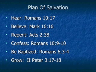 Plan Of Salvation Hear: Romans 10:17 Believe: Mark 16:16 Repent: Acts 2:38 Confess: Romans 10:9-10 Be Baptized: Romans 6:3-4 Grow:  II Peter 3:17-18 