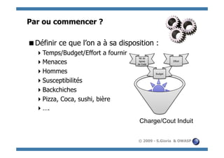 Par ou commencer ?

  éfinir ce que l’on a à sa disposition :
 D
    emps/Budget/Effort a fournir
   T
                                     Nb de
    enaces
   M                                 lignes
                                    de Code
                                                       Effort



    ommes
   H                                          Budget


    usceptibilités
   S
    ackchiches
   B
    izza, Coca, sushi, bière
   P
    .
   …
                                     Charge/Cout Induit


                                    © 2009 - S.Gioria & OWASP
 