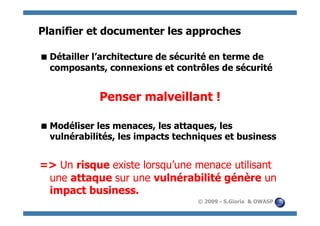 Planifier et documenter les approches

 Détailler l’architecture de sécurité en terme de
  composants, connexions et contrôles de sécurité


             Penser malveillant !

 Modéliser les menaces, les attaques, les
  vulnérabilités, les impacts techniques et business


=> Un risque existe lorsqu’une menace utilisant
 une attaque sur une vulnérabilité génère un
 impact business.
                                  © 2009 - S.Gioria & OWASP
 