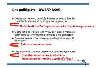 Des politiques – OWASP ASVS

 Quelles sont les fonctionnalités à mettre en oeuvre dans les
  contrôles de sécurité nécessaires à mon application

        Spécifications/Politique de sécurité des développements

 Quelle est la couverture et le niveau de rigueur à mettre en
  oeuvre lors de la vérification de sécurité d'une application.
 Comment comparer les différentes vérifications de sécurité
  effectuées
        Aide à la revue de code

 Quel niveau de confiance puis-je avoir dans une application
         Chapitre sécurité des contrats de
         développement ou des appels d’offres !
                                               © 2009 - S.Gioria & OWASP
                                                                           2
                                                                           5
 