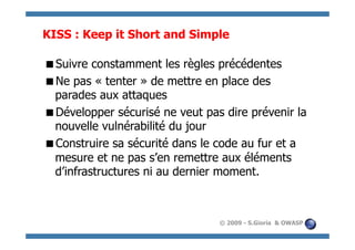 KISS : Keep it Short and Simple

  uivre constamment les règles précédentes
 S
  e pas « tenter » de mettre en place des
 N
 parades aux attaques
  évelopper sécurisé ne veut pas dire prévenir la
 D
 nouvelle vulnérabilité du jour
  onstruire sa sécurité dans le code au fur et a
 C
 mesure et ne pas s’en remettre aux éléments
 d’infrastructures ni au dernier moment.



                                 © 2009 - S.Gioria & OWASP
 