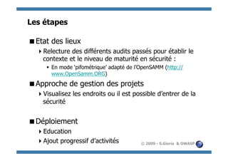 Les étapes

  tat des lieux
 E
    electure des différents audits passés pour établir le
   R
   contexte et le niveau de maturité en sécurité :
       En mode ‘pifométrique’ adapté de l’OpenSAMM (http://
        www.OpenSamm.ORG)
  pproche de gestion des projets
 A
    isualisez les endroits ou il est possible d’entrer de la
   V
   sécurité


  éploiement
 D
    ducation
   E
    jout progressif d’activités
   A                                       © 2009 - S.Gioria & OWASP
 