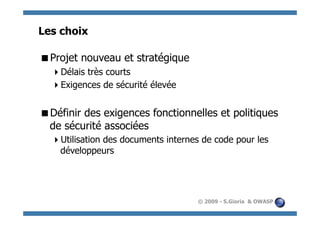 Les choix

  rojet nouveau et stratégique
 P
    élais très courts
   D
    xigences de sécurité élevée
   E


  éfinir des exigences fonctionnelles et politiques
 D
 de sécurité associées
    tilisation des documents internes de code pour les
   U
   développeurs




                                     © 2009 - S.Gioria & OWASP
 