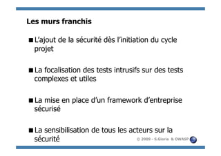 Les murs franchis

  ’ajout de la sécurité dès l’initiation du cycle
 L
 projet

  a focalisation des tests intrusifs sur des tests
 L
 complexes et utiles

  a mise en place d’un framework d’entreprise
 L
 sécurisé

  a sensibilisation de tous les acteurs sur la
 L
 sécurité                          © 2009 - S.Gioria & OWASP
 