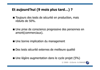 Et aujourd’hui (9 mois plus tard…) ?

 Toujours des tests de sécurité en production, mais
  réduits de 50%.

 Une prise de conscience progressive des personnes en
  amont(commerciaux).


 Une bonne implication du management

 Des tests sécurité externes de meilleure qualité


 Une légère augmentation dans le cycle projet (5%)
                                       © 2009 - S.Gioria & OWASP
 