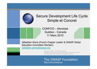 Secure Development Life Cycle
                   Simple et Concret

                  CONFOO – Montréal
                   Québec - Canada
                    11 Mars 2010

Sébastien Gioria (French Chapter Leader & OWASP Global
Education Committee Member)
sebastien.gioria@owasp.org
                    Copyright © 2009 - The OWASP Foundation
                    Permission is granted to copy, distribute and/or modify this document
                    under the terms of the GNU Free Documentation License.




                    The OWASP 2009 - S.Gioria & OWASP
                            ©
                              Foundation
                    http://www.owasp.org
 