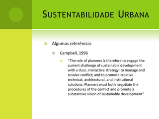 Sustentabilidade UrbanaAlgumas referênciasCampbell, 1996“The role of planners is therefore to engage the current challenge of sustainable development with a dual, interactive strategy: to manage and resolve conflict; and to promote creative technical, architectural, and institutional solutions. Planners must both negotiate the procedures of the conflict and promote a substantive vision of sustainable development”