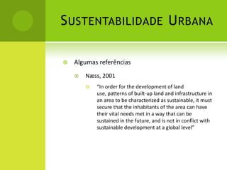 Sustentabilidade UrbanaAlgumas referênciasNæss, 2001“In order for the development of land use, patterns of built-up land and infrastructure in an area to be characterized as sustainable, it must secure that the inhabitants of the area can have their vital needs met in a way that can be sustained in the future, and is not in conflict with sustainable development at a global level”