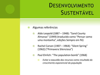 Desenvolvimento SustentávelAlgumas referênciasAldo Leopold (1887 – 1948): “Sand County Almanac” (1949) (traduzido como “Pensar como uma montanha”, edições Sempre em Pé)Rachel Carson (1907 – 1964): “Silent Spring” (1962) (“Primavera Silenciosa”)Paul Ehrlich: “The population bomb” (1968)Evitar a exaustão dos recursos como resultado do crescimento exponencial da população