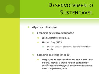 Desenvolvimento SustentávelAlgumas referênciasEconomia de estado estacionárioJohn Stuart Mill (século XIX)Herman Daly (1973)Desenvolvimento económico sem crescimento de escalaEconomia ecológica (anos 80)Integração da economia humana com a economia natural. Manter o capital natural aumentando simultaneamente o capital humano e melhorando a distribuição da riqueza