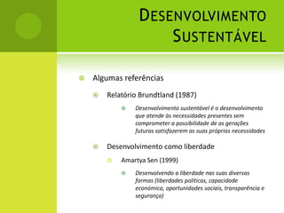 Desenvolvimento SustentávelAlgumas referênciasRelatório Brundtland (1987)Desenvolvimento sustentável é o desenvolvimento que atende às necessidades presentes sem comprometer a possibilidade de as gerações futuras satisfazerem as suas próprias necessidadesDesenvolvimento como liberdadeAmartya Sen (1999)Desenvolvendo a liberdade nas suas diversas formas (liberdades políticas, capacidade económica, oportunidades sociais, transparência e segurança)
