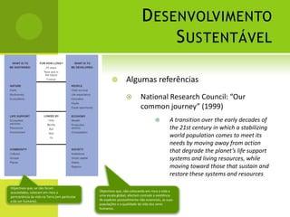 Desenvolvimento SustentávelAlgumas referênciasNational Research Council: “Our common journey” (1999)A transition over the early decades of the 21st century in which a stabilizing world population comes to meet its needs by moving away from action that degrade the planet’s life support systems and living resources, while moving toward those that sustain and restore these systems and resourcesObjectivos que, se não foram acautelados, colocam em risco a permanência da vida na Terra (em particular a do ser humano).Objectivos que, não colocando em risco a vida a uma escala global, afectam contudo a existência de espécies possivelmente não essenciais, as suas populações e a qualidade de vida dos seres humanos.