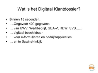 Wat is het Digitaal Klantdossier? Binnen 15 seconden… … .Ongeveer 400 gegevens …  van UWV, Werkbedrijf, GBA-V, RDW, SVB…… …  digitaal beschikbaar …  voor e-formulieren en bedrijfsapplicaties …  en in Suwinet-Inkijk 