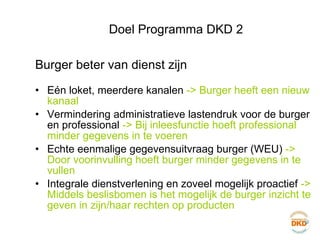 Doel Programma DKD 2 Burger beter van dienst zijn Eén loket, meerdere kanalen  -> Burger heeft een nieuw kanaal Vermindering administratieve lastendruk voor de burger en professional  -> Bij inleesfunctie hoeft professional minder gegevens in te voeren Echte eenmalige gegevensuitvraag burger (WEU)  -> Door voorinvulling hoeft burger minder gegevens in te vullen Integrale dienstverlening en zoveel mogelijk proactief  -> Middels beslisbomen is het mogelijk de burger inzicht te geven in zijn/haar rechten op producten 