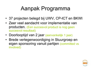 Aanpak Programma 37 projecten belegd bij UWV, CP-ICT en BKWI Zeer veel aandacht voor implementatie van producten.  (Een succesvol product is nog geen succesvol resultaat) Doorlooptijd van 2 jaar  (aanvankelijk 1 jaar) Brede vertegenwoordiging in Stuurgroep en eigen sponsoring vanuit partijen  (committed vs involved) 