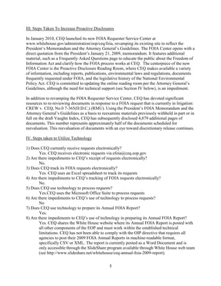 III. Steps Taken To Increase Proactive Disclosures

In January 2010, CEQ launched its new FOIA Requester Service Center at
www.whitehouse.gov/administration/eop/ceq/foia, revamping its existing site to reflect the
President’s Memorandum and the Attorney General’s Guidelines. The FOIA Center opens with a
direct quotation from the President’s January 21, 2009, memorandum. It features additional
material, such as a Frequently Asked Questions page to educate the public about the Freedom of
Information Act and clarify how the FOIA process works at CEQ. The centerpiece of the new
FOIA Center is the Proactive Disclosure Reading Room, where CEQ makes available a variety
of information, including reports, publications, environmental laws and regulations, documents
frequently requested under FOIA, and the legislative history of the National Environmental
Policy Act. CEQ is committed to updating the online reading room per the Attorney General’s
Guidelines, although the need for technical support (see Section IV below), is an impediment.

In addition to revamping the FOIA Requester Service Center, CEQ has devoted significant
resources to re-reviewing documents in response to a FOIA request that is currently in litigation:
CREW v. CEQ, No.0 7-365(D.D.C.) (RMU). Using the President’s FOIA Memorandum and the
Attorney General’s Guidelines as a basis to reexamine materials previously withheld in part or in
full on the draft Vaughn Index, CEQ has subsequently disclosed 4,879 additional pages of
documents. This number represents approximately half of the documents scheduled for
reevaluation. This reevaluation of documents with an eye toward discretionary release continues.

IV. Steps taken to Utilize Technology

1) Does CEQ currently receive requests electronically?
        Yes. CEQ receives electronic requests via efoia@ceq.eop.gov
2) Are there impediments to CEQ’s receipt of requests electronically?
        No.
3) Does CEQ track its FOIA requests electronically?
        Yes. CEQ uses an Excel spreadsheet to track its requests
4) Are there impediments to CEQ’s tracking of FOIA requests electronically?
        No.
5) Does CEQ use technology to process requests?
        Yes.CEQ uses the Microsoft Office Suite to process requests
6) Are there impediments to CEQ’s use of technology to process requests?
        No
7) Does CEQ use technology to prepare its Annual FOIA Report?
        Yes.
8) Are there impediments to CEQ’s use of technology in preparing its Annual FOIA Report?
        Yes. CEQ shares the White House website where its Annual FOIA Report is posted with
        all other components of the EOP and must work within the established technical
        limitations. CEQ has not been able to comply with the OIP directive that requires all
        agencies to post their 2009 FOIA Annual Reports in machine-readable format,
        specifically CSV or XML. The report is currently posted as a Word Document and is
        only accessible through the SlideShare program available through White House web team
        (see http://www.slideshare.net/whitehouse/ceq-annual-foia-2009-report).

                                                3
 